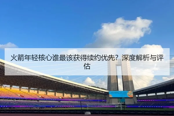 火箭年轻核心谁最该获得续约优先？深度解析与评估