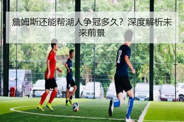 詹姆斯还能帮湖人争冠多久？深度解析未来前景